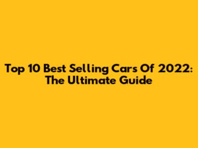 Top 10 Best Selling Cars Of 2022: The Ultimate Guide
