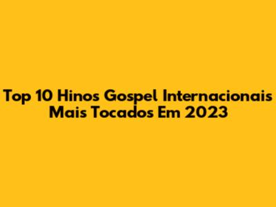 Top 10 Hinos Gospel Internacionais Mais Tocados Em 2023