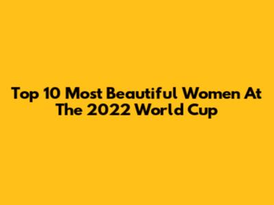 Top 10 Most Beautiful Women At The 2022 World Cup