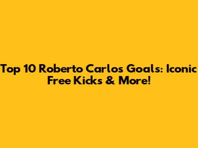 Top 10 Roberto Carlos Goals: Iconic Free Kicks & More!
