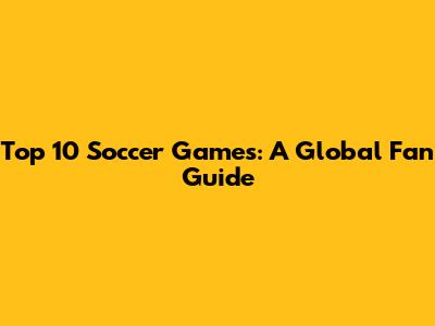 Top 10 Soccer Games: A Global Fan Guide