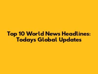 Top 10 World News Headlines: Today's Global Updates