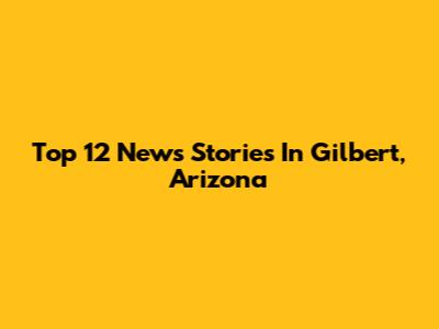 Top 12 News Stories In Gilbert, Arizona