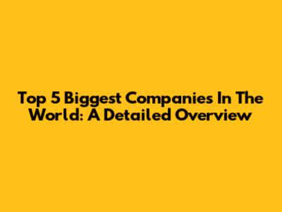 Top 5 Biggest Companies In The World: A Detailed Overview