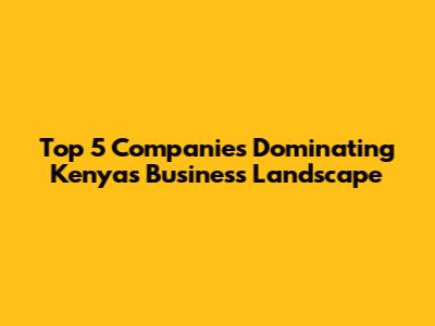 Top 5 Companies Dominating Kenya's Business Landscape