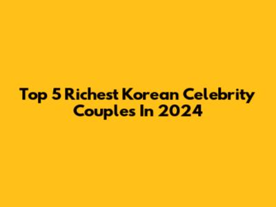 Top 5 Richest Korean Celebrity Couples In 2024