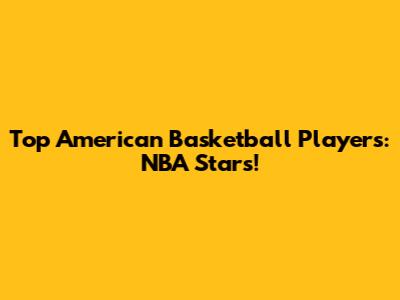 Top American Basketball Players: NBA Stars!