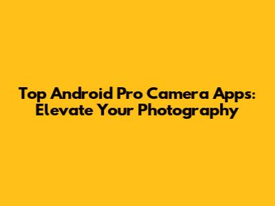 Top Android Pro Camera Apps: Elevate Your Photography