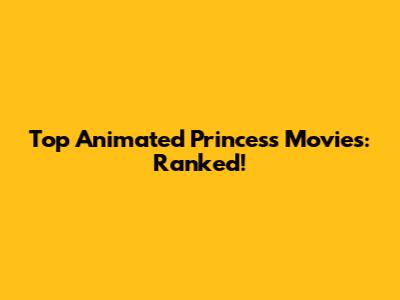 Top Animated Princess Movies: Ranked!