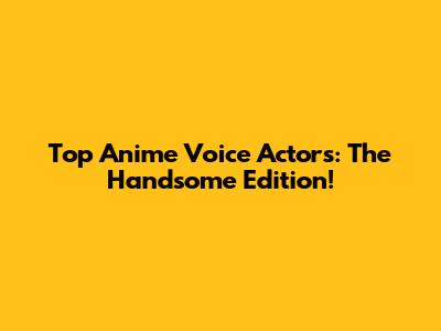 Top Anime Voice Actors: The Handsome Edition!