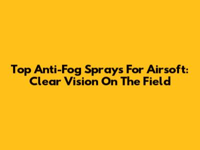Top Anti-Fog Sprays For Airsoft: Clear Vision On The Field