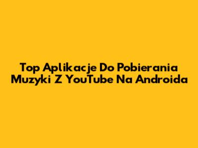 Top Aplikacje Do Pobierania Muzyki Z YouTube Na Androida