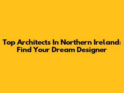 Top Architects In Northern Ireland: Find Your Dream Designer