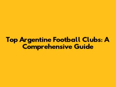 Top Argentine Football Clubs: A Comprehensive Guide