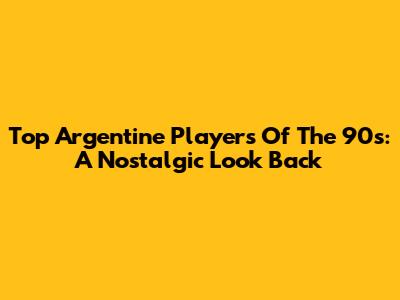 Top Argentine Players Of The 90s: A Nostalgic Look Back