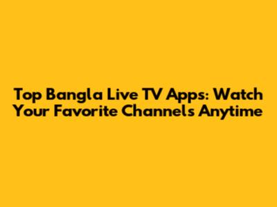 Top Bangla Live TV Apps: Watch Your Favorite Channels Anytime