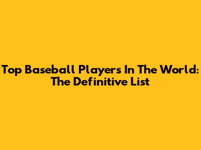 Top Baseball Players In The World: The Definitive List