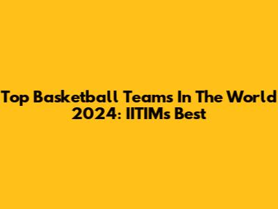 Top Basketball Teams In The World 2024: IITIM's Best