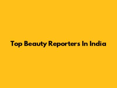 Top Beauty Reporters In India