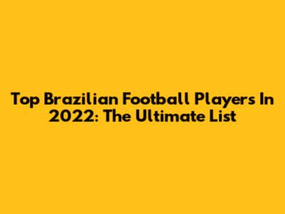 Top Brazilian Football Players In 2022: The Ultimate List