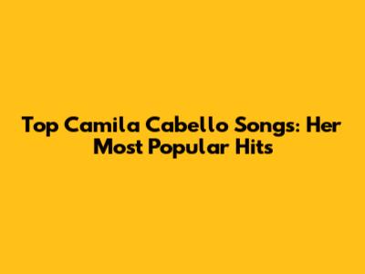 Top Camila Cabello Songs: Her Most Popular Hits