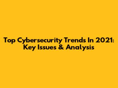 Top Cybersecurity Trends In 2021: Key Issues & Analysis