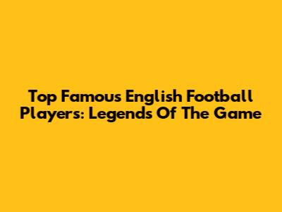 Top Famous English Football Players: Legends Of The Game