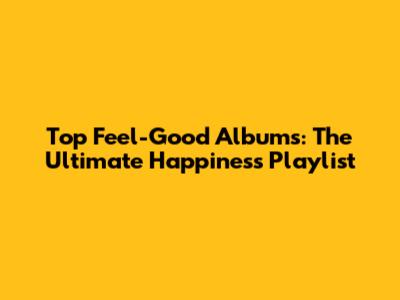 Top Feel-Good Albums: The Ultimate Happiness Playlist