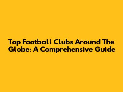 Top Football Clubs Around The Globe: A Comprehensive Guide