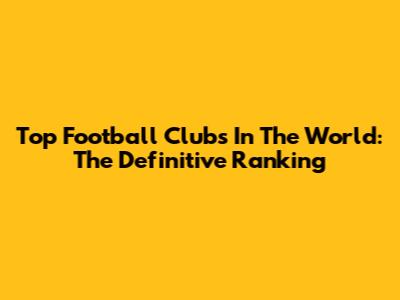 Top Football Clubs In The World: The Definitive Ranking