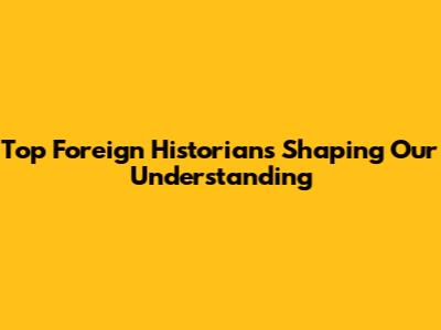 Top Foreign Historians Shaping Our Understanding
