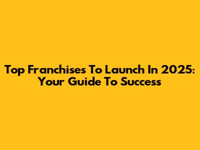 Top Franchises To Launch In 2025: Your Guide To Success