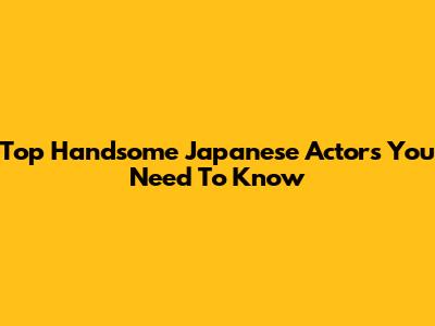 Top Handsome Japanese Actors You Need To Know