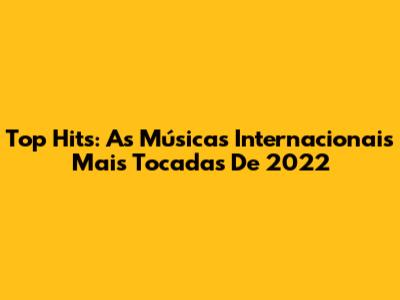 Top Hits: As Músicas Internacionais Mais Tocadas De 2022