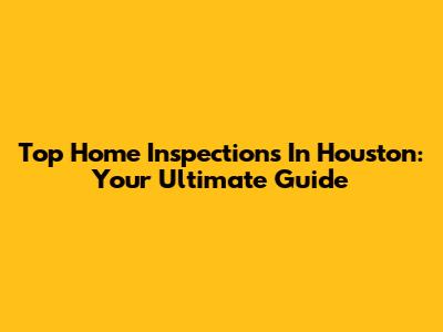 Top Home Inspections In Houston: Your Ultimate Guide