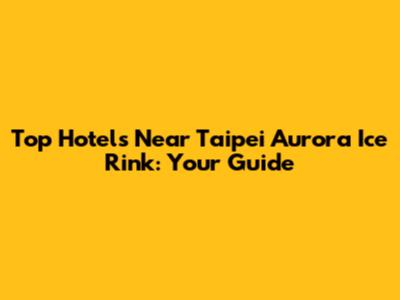 Top Hotels Near Taipei Aurora Ice Rink: Your Guide