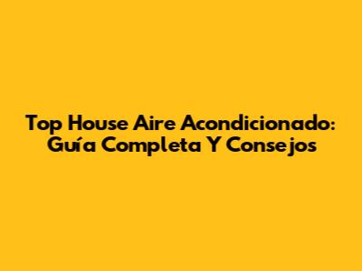 Top House Aire Acondicionado: Guía Completa Y Consejos