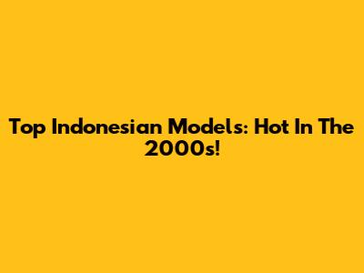 Top Indonesian Models: Hot In The 2000s!