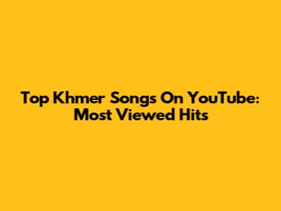 Top Khmer Songs On YouTube: Most Viewed Hits