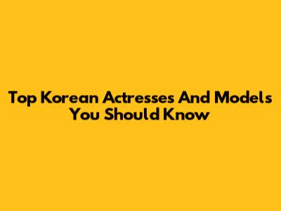 Top Korean Actresses And Models You Should Know