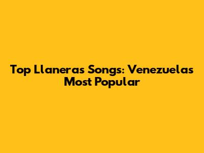 Top Llaneras Songs: Venezuela's Most Popular