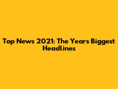 Top News 2021: The Year's Biggest Headlines