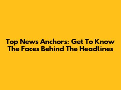 Top News Anchors: Get To Know The Faces Behind The Headlines