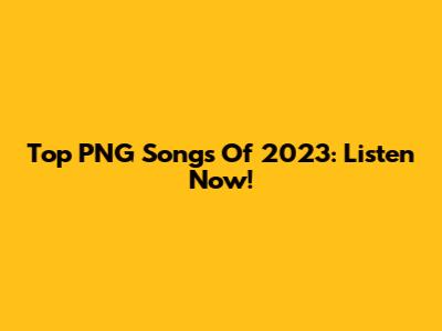 Top PNG Songs Of 2023: Listen Now!