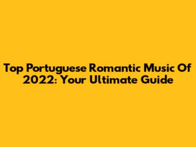 Top Portuguese Romantic Music Of 2022: Your Ultimate Guide