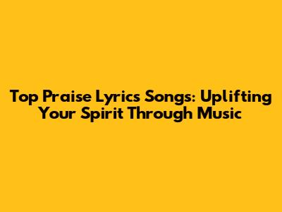 Top Praise Lyrics Songs: Uplifting Your Spirit Through Music