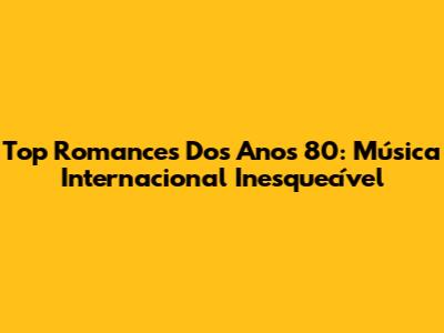 Top Romances Dos Anos 80: Música Internacional Inesquecível