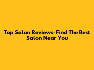 Top Salon Reviews: Find The Best Salon Near You