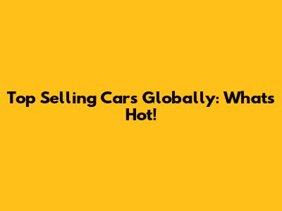 Top Selling Cars Globally: What's Hot!