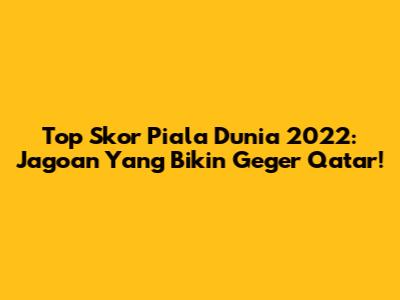 Top Skor Piala Dunia 2022: Jagoan Yang Bikin Geger Qatar!